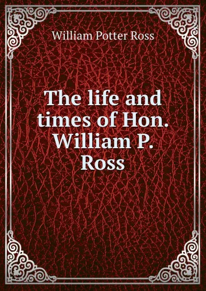 Обложка книги The life and times of Hon. William P. Ross, William Potter Ross