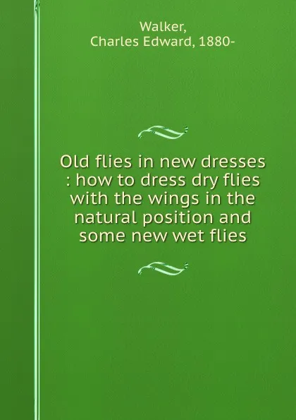 Обложка книги Old flies in new dresses : how to dress dry flies with the wings in the natural position and some new wet flies, Charles Edward Walker