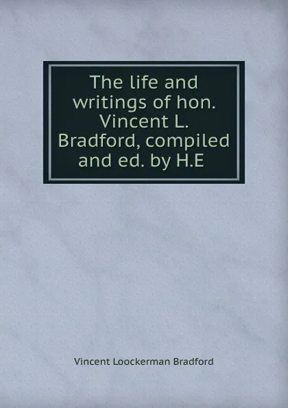 Обложка книги The life and writings of hon. Vincent L. Bradford, compiled and ed. by H.E ., Vincent Loockerman Bradford