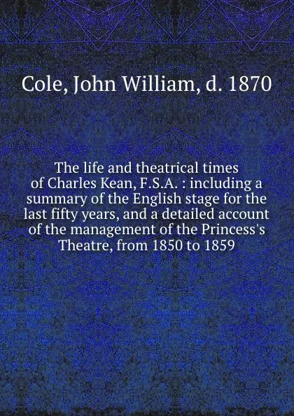 Обложка книги The life and theatrical times of Charles Kean, F.S.A. : including a summary of the English stage for the last fifty years, and a detailed account of the management of the Princess.s Theatre, from 1850 to 1859, John William Cole