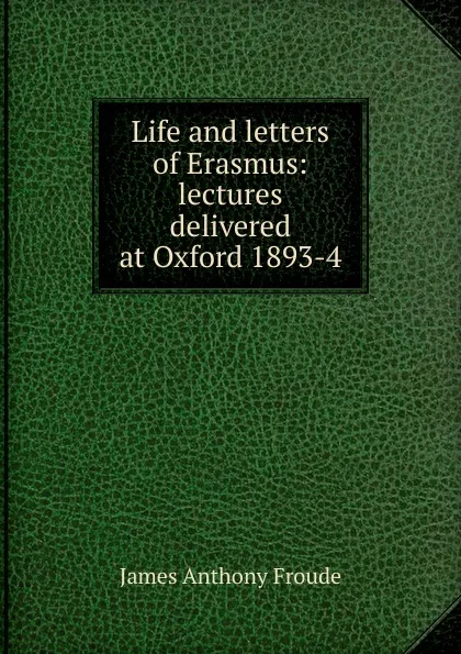 Обложка книги Life and letters of Erasmus: lectures delivered at Oxford 1893-4, James Anthony Froude