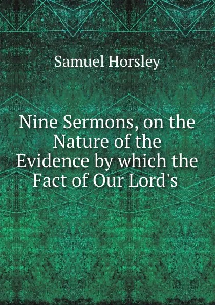 Обложка книги Nine Sermons, on the Nature of the Evidence by which the Fact of Our Lord.s ., Samuel Horsley