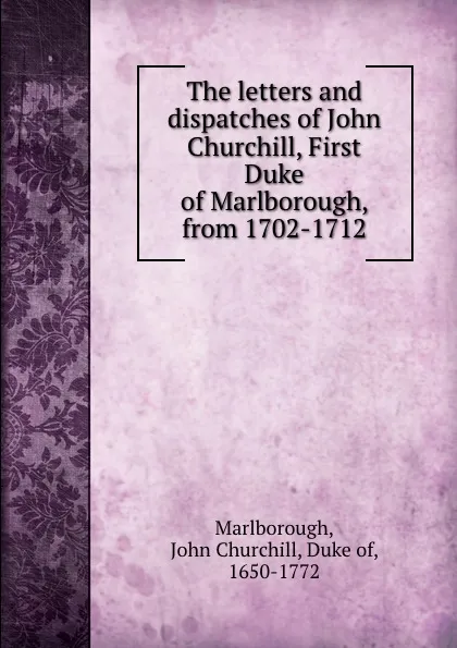 Обложка книги The letters and dispatches of John Churchill, First Duke of Marlborough, from 1702-1712, John Churchill Marlborough