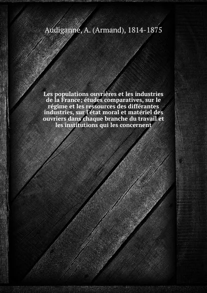 Обложка книги Les populations ouvrieres et les industries de la France; etudes comparatives, sur le regime et les ressources des differantes industries, sur l.etat moral et materiel des ouvriers dans chaque branche du travail et les institutions qui les concernent, Armand Audiganne