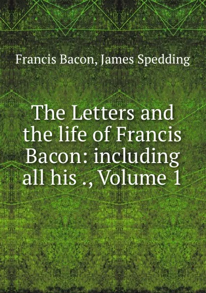 Обложка книги The Letters and the life of Francis Bacon: including all his ., Volume 1, Francis Bacon