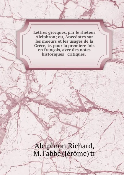 Обложка книги Lettres grecques, par le rheteur Alciphron; ou, Anecdotes sur les moeurs et les usages de la Grece, tr. pour la premiere fois en francois, avec des notes historiques . critiques., Richard Alciphron