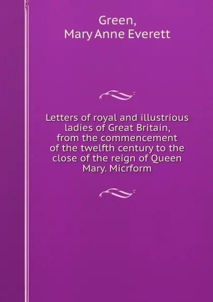 Обложка книги Letters of royal and illustrious ladies of Great Britain, from the commencement of the twelfth century to the close of the reign of Queen Mary. Micrform, Mary Anne Everett Green