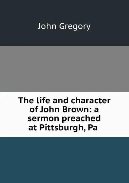 Обложка книги The life and character of John Brown: a sermon preached at Pittsburgh, Pa ., John Gregory