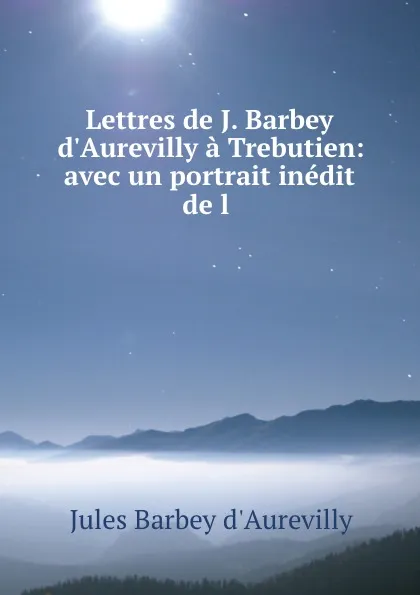 Обложка книги Lettres de J. Barbey d.Aurevilly a Trebutien: avec un portrait inedit de l ., Jules Barbey d'Aurevilly
