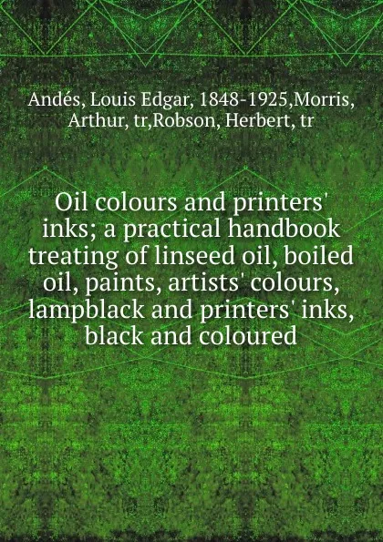 Обложка книги Oil colours and printers. inks; a practical handbook treating of linseed oil, boiled oil, paints, artists. colours, lampblack and printers. inks, black and coloured, Louis Edgar Andés