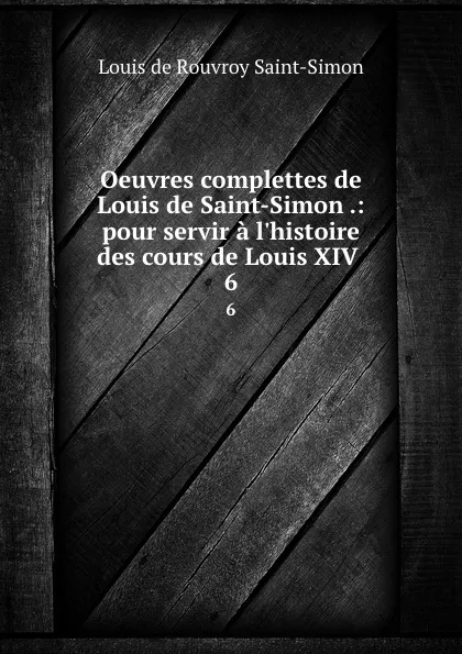 Обложка книги Oeuvres complettes de Louis de Saint-Simon .: pour servir a l.histoire des cours de Louis XIV . 6, Louis de Rouvroy Saint-Simon