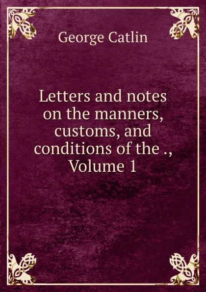 Обложка книги Letters and notes on the manners, customs, and conditions of the ., Volume 1, George Catlin