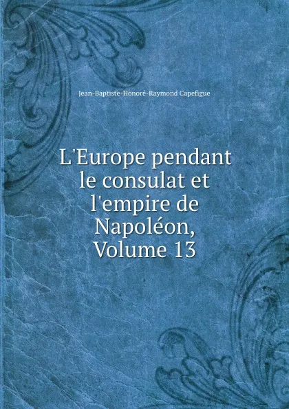 Обложка книги L.Europe pendant le consulat et l.empire de Napoleon, Volume 13, Jean-Baptiste-Honoré-Raymond Capefigue