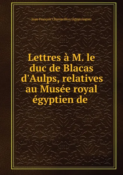 Обложка книги Lettres a M. le duc de Blacas d.Aulps, relatives au Musee royal egyptien de ., Jean-François Champollion