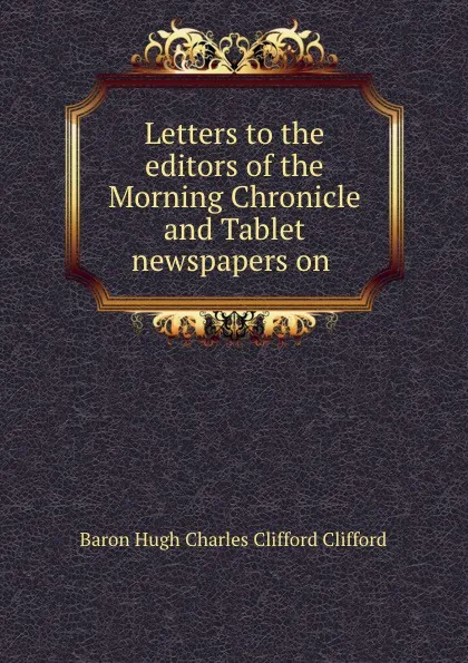 Обложка книги Letters to the editors of the Morning Chronicle and Tablet newspapers on ., Hugh Charles Clifford