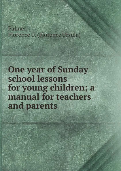 Обложка книги One year of Sunday school lessons for young children; a manual for teachers and parents, Florence Ursula Palmer