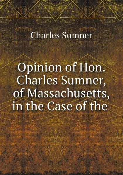 Обложка книги Opinion of Hon. Charles Sumner, of Massachusetts, in the Case of the ., Charles Sumner