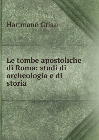 Обложка книги Le tombe apostoliche di Roma: studi di archeologia e di storia, Hartmann Grisar