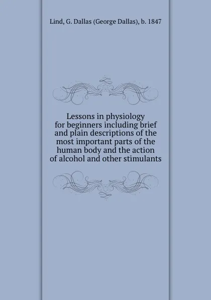 Обложка книги Lessons in physiology for beginners including brief and plain descriptions of the most important parts of the human body and the action of alcohol and other stimulants, George Dallas Lind