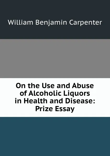 Обложка книги On the Use and Abuse of Alcoholic Liquors in Health and Disease: Prize Essay, William Benjamin Carpenter