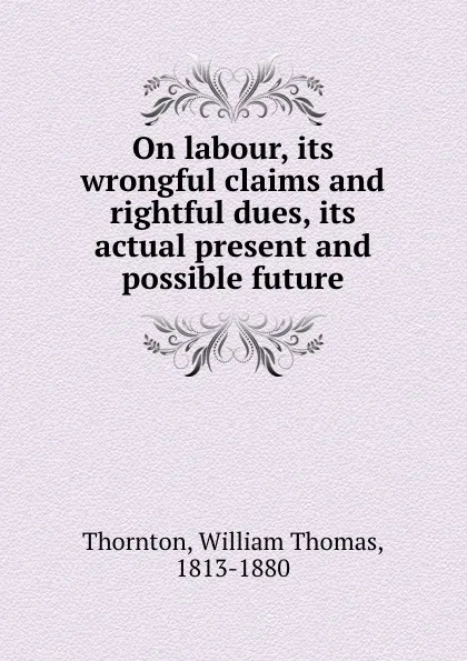 Обложка книги On labour, its wrongful claims and rightful dues, its actual present and possible future, William Thomas Thornton