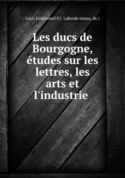 Обложка книги Les ducs de Bourgogne, etudes sur les lettres, les arts et l.industrie ., Léon Emmanuel S. J. Laborde