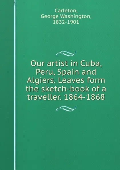 Обложка книги Our artist in Cuba, Peru, Spain and Algiers. Leaves form the sketch-book of a traveller. 1864-1868, George Washington Carleton