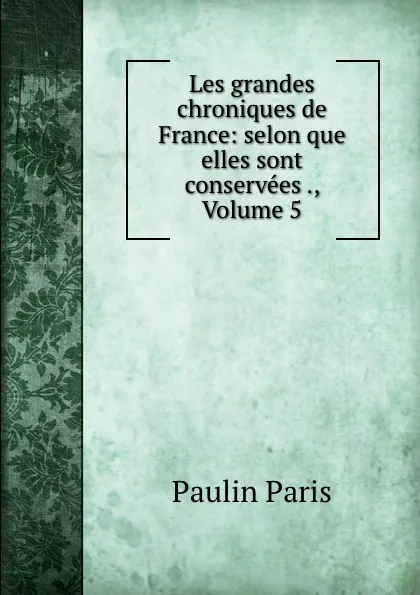 Обложка книги Les grandes chroniques de France: selon que elles sont conservees ., Volume 5, Paulin Paris