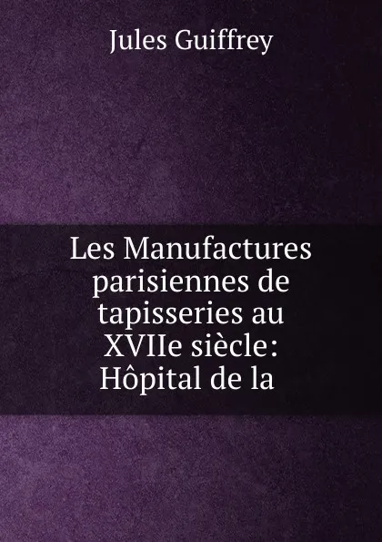 Обложка книги Les Manufactures parisiennes de tapisseries au XVIIe siecle: Hopital de la ., Jules Guiffrey