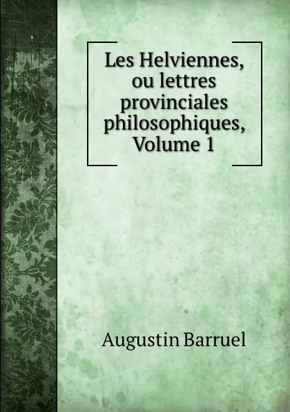 Обложка книги Les Helviennes, ou lettres provinciales philosophiques, Volume 1, Augustin Barruel