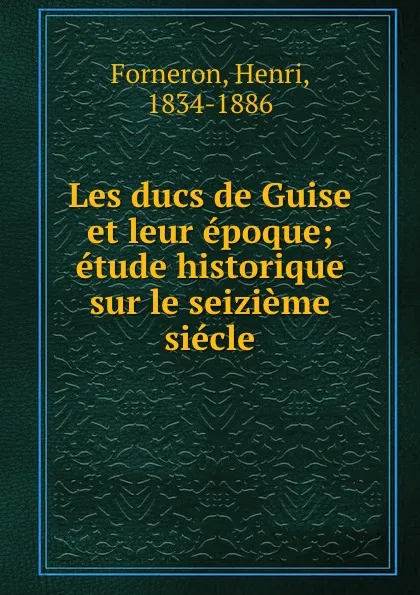 Обложка книги Les ducs de Guise et leur epoque; etude historique sur le seizieme siecle, Henri Forneron