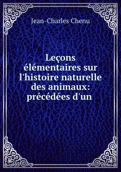 Обложка книги Lecons elementaires sur l.histoire naturelle des animaux: precedees d.un ., Jean-Charles Chenu