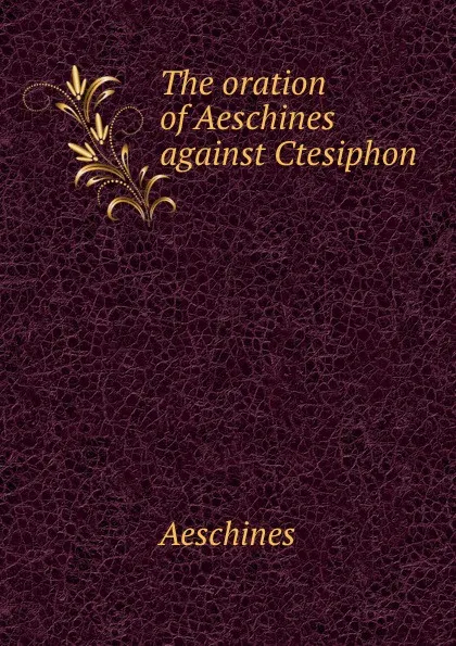 Обложка книги The oration of Aeschines against Ctesiphon, Aeschines