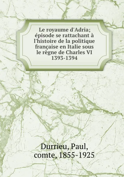 Обложка книги Le royaume d.Adria; episode se rattachant a l.histoire de la politique francaise en Italie sous le regne de Charles VI 1393-1394, Paul Durrieu