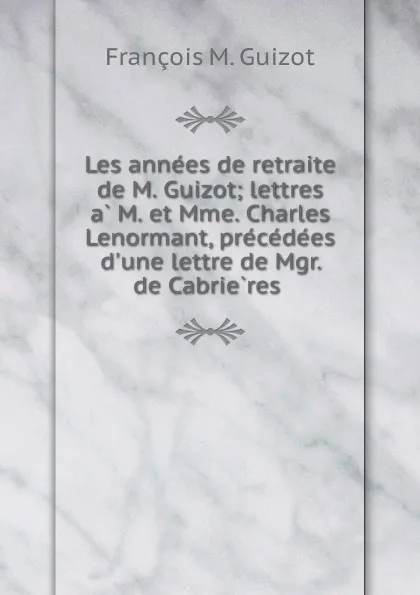 Обложка книги Les annees de retraite de M. Guizot; lettres a M. et Mme. Charles Lenormant, precedees d.une lettre de Mgr. de Cabrieres, M. Guizot