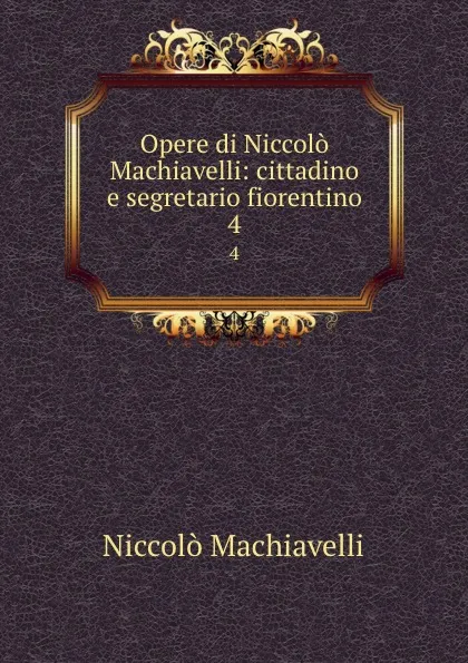 Обложка книги Opere di Niccolo Machiavelli: cittadino e segretario fiorentino. 4, Machiavelli Niccolò