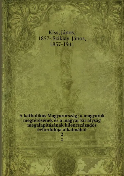 Обложка книги A katholikus Magyarorszag; a magyarok megteresenek es a magyar kir alysag megalapitasanak kilencszazados evforduloja alkalmabol. 2, János Kiss