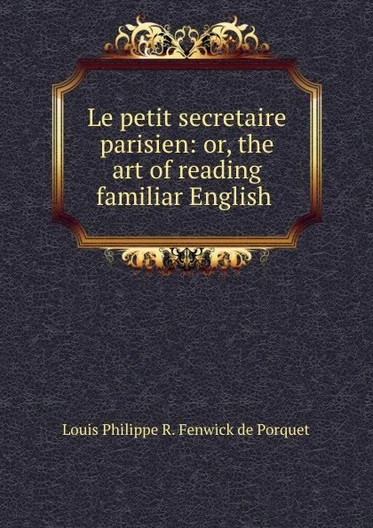 Обложка книги Le petit secretaire parisien: or, the art of reading familiar English ., Louis Philippe R. Fenwick de Porquet