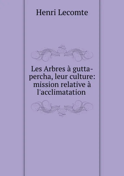 Обложка книги Les Arbres a gutta-percha, leur culture: mission relative a l.acclimatation ., Henri Lecomte