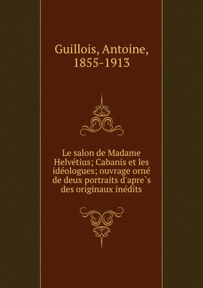 Обложка книги Le salon de Madame Helvetius; Cabanis et les ideologues; ouvrage orne de deux portraits d.apres des originaux inedits, Antoine Guillois