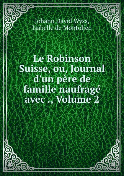 Обложка книги Le Robinson Suisse, ou, Journal d.un pere de famille naufrage avec ., Volume 2, Johann David Wyss