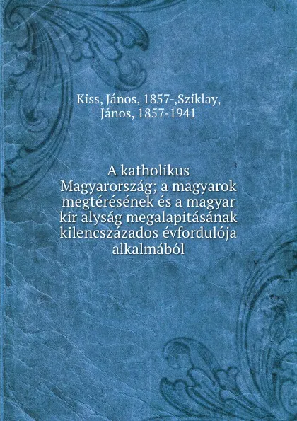 Обложка книги A katholikus Magyarorszag; a magyarok megteresenek es a magyar kir alysag megalapitasanak kilencszazados evforduloja alkalmabol, János Kiss