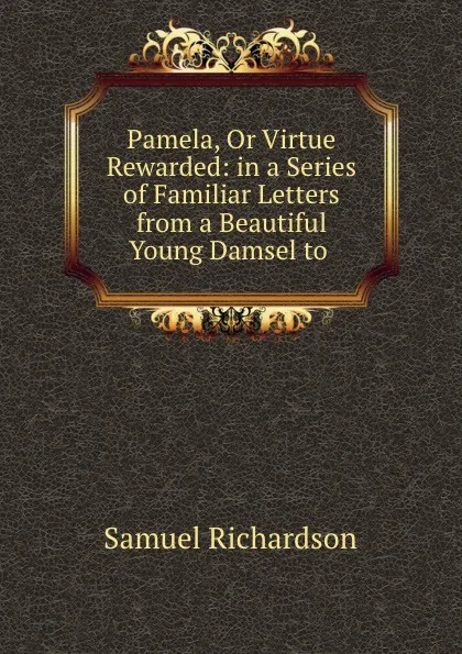 Обложка книги Pamela, Or Virtue Rewarded: in a Series of Familiar Letters from a Beautiful Young Damsel to ., Samuel Richardson