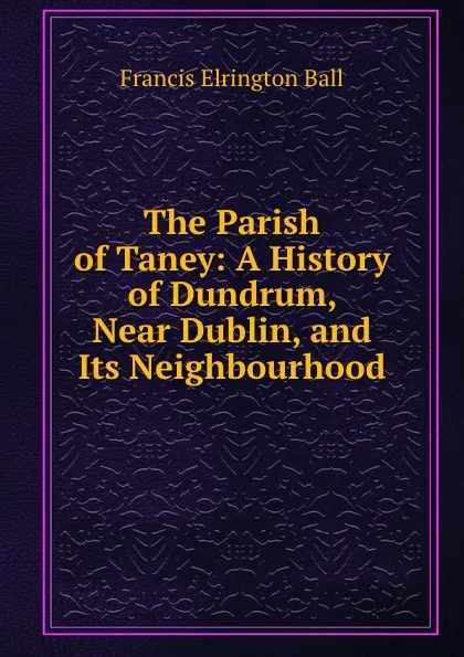 Обложка книги The Parish of Taney: A History of Dundrum, Near Dublin, and Its Neighbourhood, Francis Elrington Ball