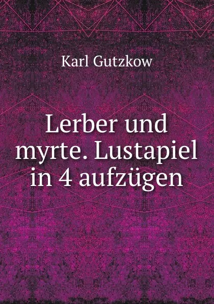 Обложка книги Lerber und myrte. Lustapiel in 4 aufzugen, Gutzkow Karl