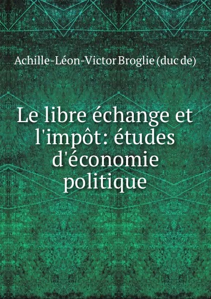 Обложка книги Le libre echange et l.impot: etudes d.economie politique, Achille-Léon-Victor Broglie