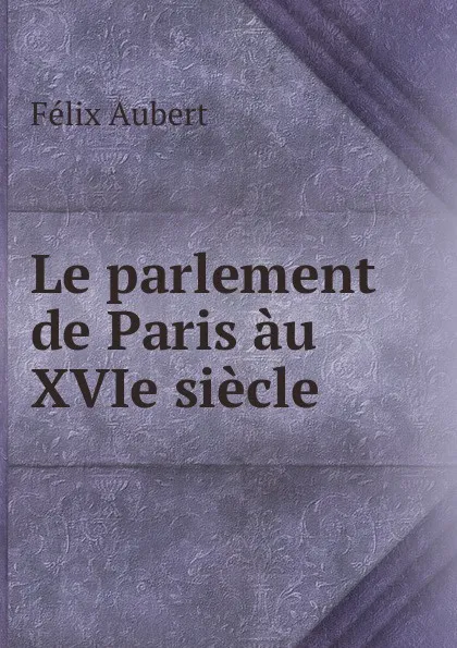 Обложка книги Le parlement de Paris au XVIe siecle, Félix Aubert