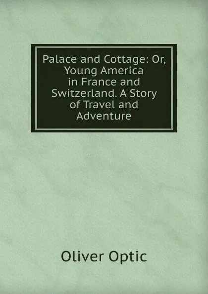 Обложка книги Palace and Cottage: Or, Young America in France and Switzerland. A Story of Travel and Adventure, Oliver Optic