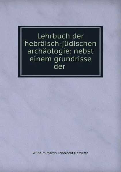 Обложка книги Lehrbuch der hebraisch-judischen archaologie: nebst einem grundrisse der ., Wilhelm Martin Leberecht de Wette