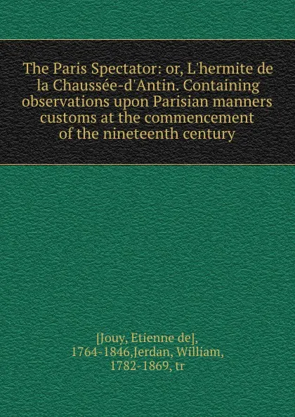 Обложка книги The Paris Spectator: or, L.hermite de la Chaussee-d.Antin. Containing observations upon Parisian manners . customs at the commencement of the nineteenth century, Etienne de Jouy